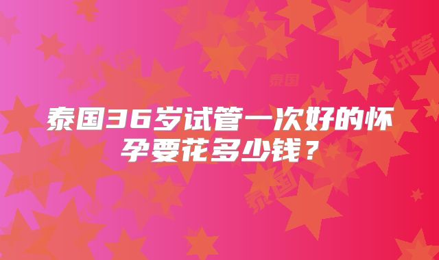 泰国36岁试管一次好的怀孕要花多少钱？