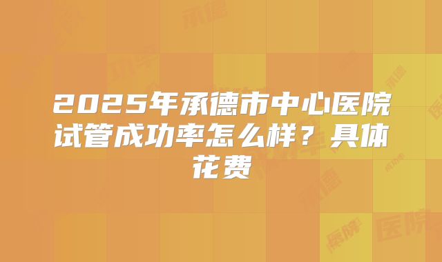 2025年承德市中心医院试管成功率怎么样？具体花费