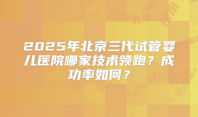 2025年北京三代试管婴儿医院哪家技术领跑？成功率如何？