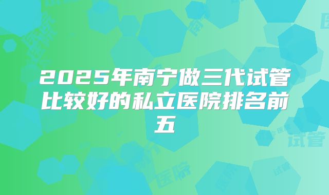 2025年南宁做三代试管比较好的私立医院排名前五