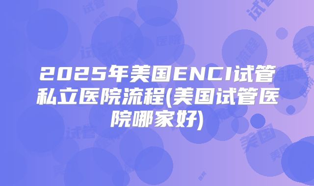 2025年美国ENCI试管私立医院流程(美国试管医院哪家好)