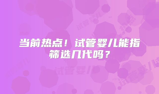 当前热点！试管婴儿能指筛选几代吗？
