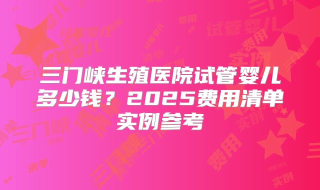 三门峡生殖医院试管婴儿多少钱？2025费用清单实例参考