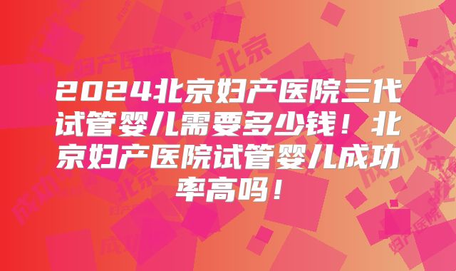 2024北京妇产医院三代试管婴儿需要多少钱！北京妇产医院试管婴儿成功率高吗！