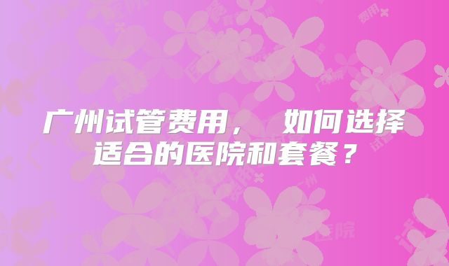 广州试管费用， 如何选择适合的医院和套餐？