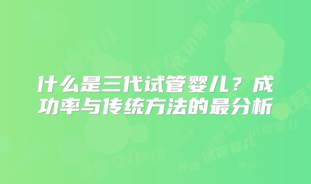 什么是三代试管婴儿？成功率与传统方法的最分析