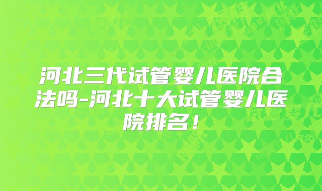 河北三代试管婴儿医院合法吗-河北十大试管婴儿医院排名！
