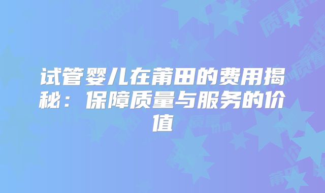 试管婴儿在莆田的费用揭秘：保障质量与服务的价值