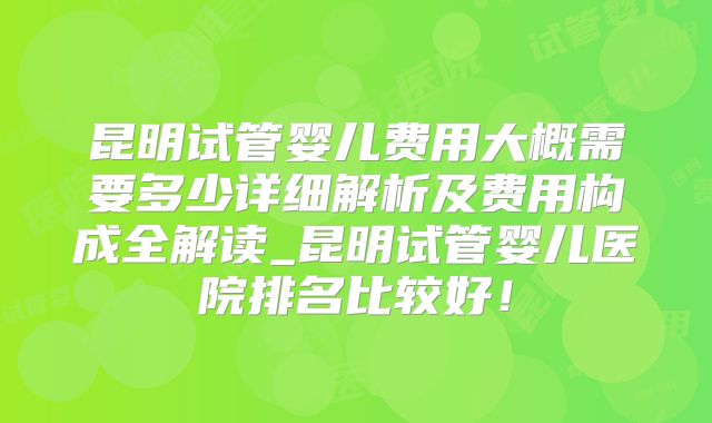 昆明试管婴儿费用大概需要多少详细解析及费用构成全解读_昆明试管婴儿医院排名比较好！