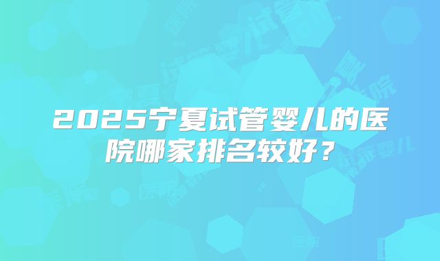 2025宁夏试管婴儿的医院哪家排名较好？