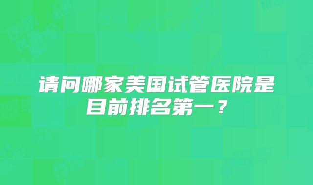 请问哪家美国试管医院是目前排名第一？