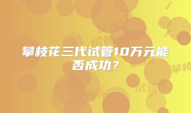 攀枝花三代试管10万元能否成功？