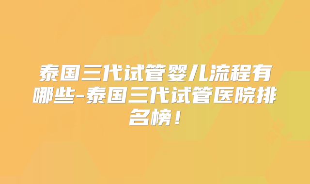 泰国三代试管婴儿流程有哪些-泰国三代试管医院排名榜！