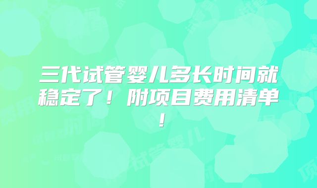 三代试管婴儿多长时间就稳定了!附项目费用清单!