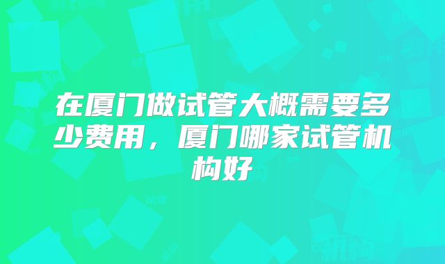 在厦门做试管大概需要多少费用，厦门哪家试管机构好