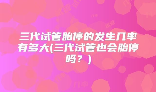 三代试管胎停的发生几率有多大(三代试管也会胎停吗?)