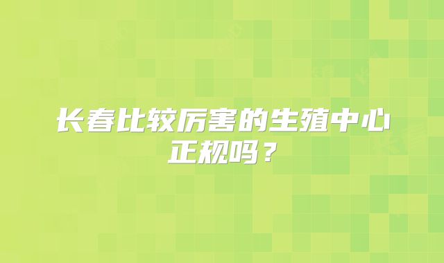 长春比较厉害的生殖中心正规吗？