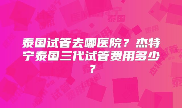 泰国试管去哪医院？杰特宁泰国三代试管费用多少？
