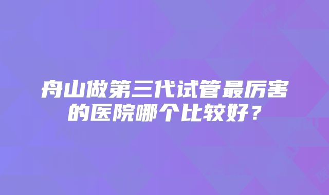 舟山做第三代试管最厉害的医院哪个比较好?
