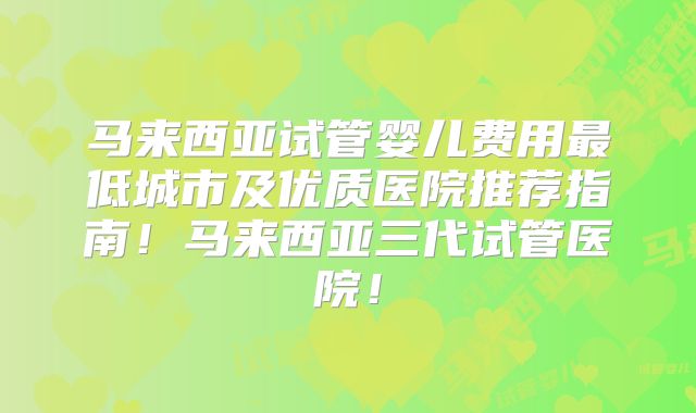 马来西亚试管婴儿费用最低城市及优质医院推荐指南!马来西亚三代试管医院!