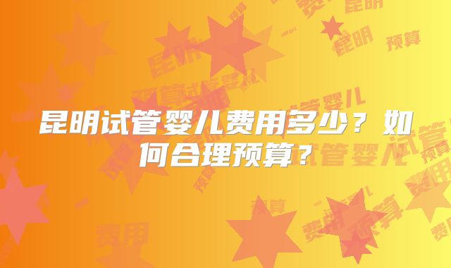 昆明试管婴儿费用多少？如何合理预算？