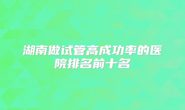 湖南做试管高成功率的医院排名前十名