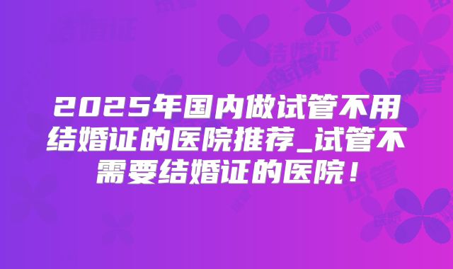 2025年国内做试管不用结婚证的医院推荐_试管不需要结婚证的医院！