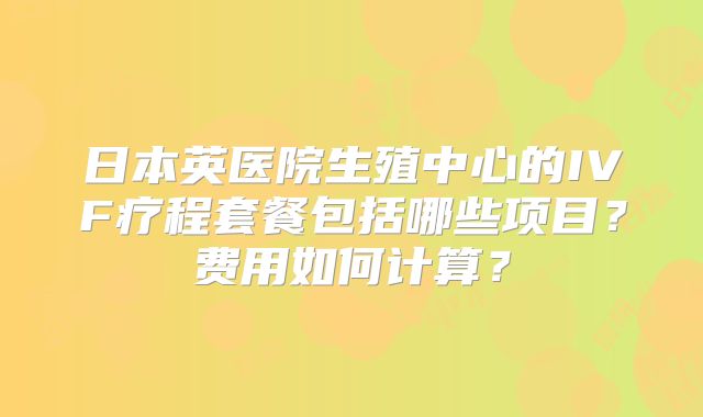 日本英医院生殖中心的IVF疗程套餐包括哪些项目？费用如何计算？