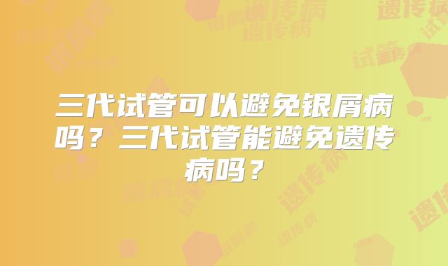 三代试管可以避免银屑病吗？三代试管能避免遗传病吗？
