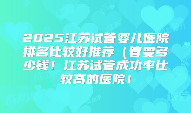 2025江苏试管婴儿医院排名比较好推荐(管要多少钱!江苏试管成功率比较高的医院!