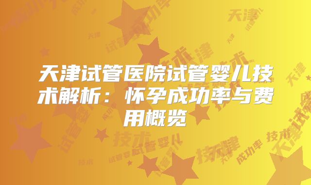 天津试管医院试管婴儿技术解析：怀孕成功率与费用概览