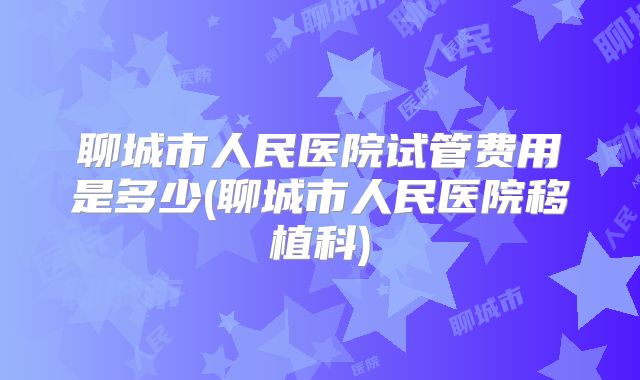 聊城市人民医院试管费用是多少(聊城市人民医院移植科)