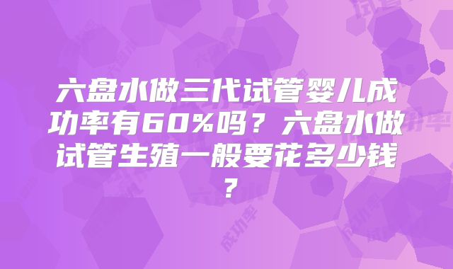 六盘水做三代试管婴儿成功率有60%吗？六盘水做试管生殖一般要花多少钱？