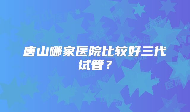 唐山哪家医院比较好三代试管？
