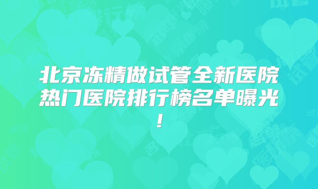 北京冻精做试管全新医院热门医院排行榜名单曝光!