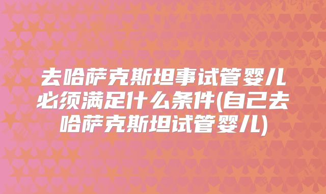 去哈萨克斯坦事试管婴儿必须满足什么条件(自己去哈萨克斯坦试管婴儿)