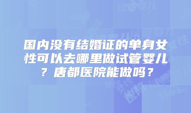 国内没有结婚证的单身女性可以去哪里做试管婴儿？唐都医院能做吗？
