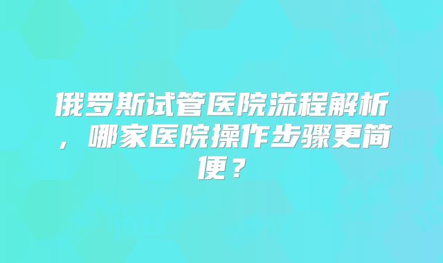 俄罗斯试管医院流程解析，哪家医院操作步骤更简便？