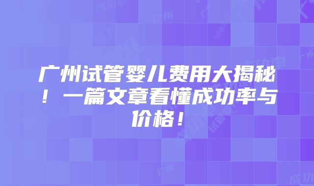 广州试管婴儿费用大揭秘!一篇文章看懂成功率与价格!