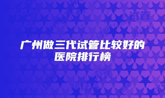 广州做三代试管比较好的医院排行榜