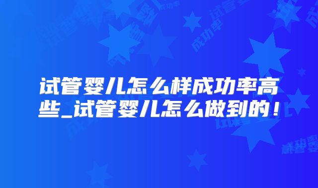 试管婴儿怎么样成功率高些_试管婴儿怎么做到的！