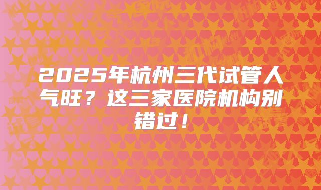 2025年杭州三代试管人气旺？这三家医院机构别错过！