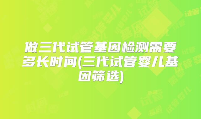 做三代试管基因检测需要多长时间(三代试管婴儿基因筛选)