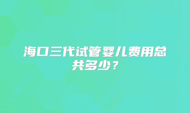 海口三代试管婴儿费用总共多少？