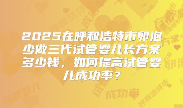 2025在呼和浩特市卵泡少做三代试管婴儿长方案多少钱，如何提高试管婴儿成功率？
