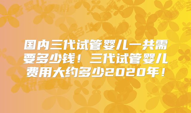 国内三代试管婴儿一共需要多少钱！三代试管婴儿费用大约多少2020年！