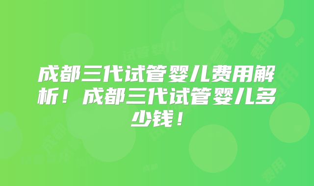成都三代试管婴儿费用解析！成都三代试管婴儿多少钱！