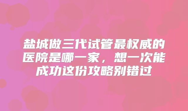 盐城做三代试管最权威的医院是哪一家，想一次能成功这份攻略别错过