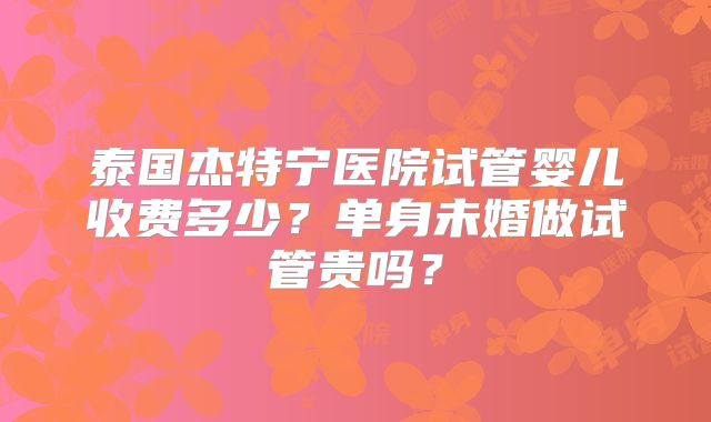 泰国杰特宁医院试管婴儿收费多少？单身未婚做试管贵吗？