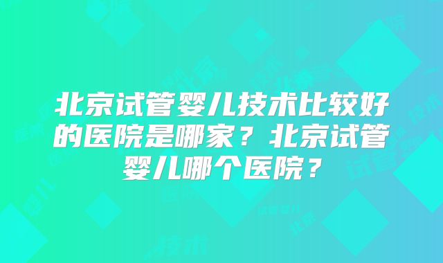 北京试管婴儿技术比较好的医院是哪家?北京试管婴儿哪个医院?